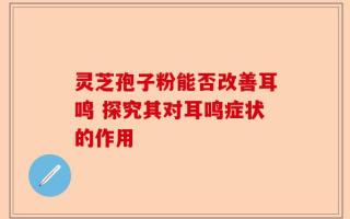 灵芝孢子粉能否改善耳鸣 探究其对耳鸣症状的作用