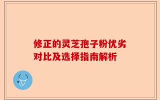 修正的灵芝孢子粉优劣对比及选择指南解析