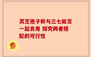 灵芝孢子粉与三七能否一起食用 探究两者搭配的可行性