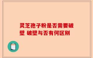 灵芝孢子粉是否需要破壁 破壁与否有何区别