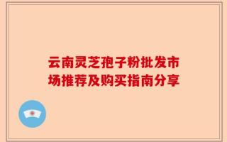 云南灵芝孢子粉批发市场推荐及购买指南分享