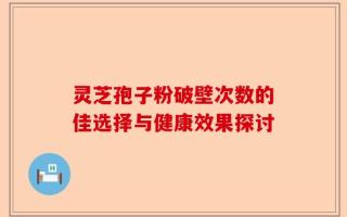 灵芝孢子粉破壁次数的佳选择与健康效果探讨