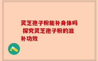 灵芝孢子粉能补身体吗 探究灵芝孢子粉的滋补功效