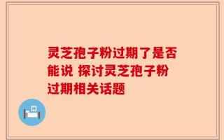 灵芝孢子粉过期了是否能说 探讨灵芝孢子粉过期相关话题