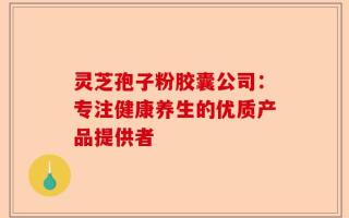 灵芝孢子粉胶囊公司：专注健康养生的优质产品提供者
