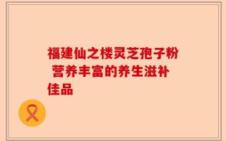 福建仙之楼灵芝孢子粉 营养丰富的养生滋补佳品