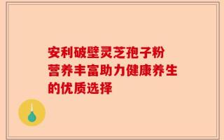 安利破壁灵芝孢子粉 营养丰富助力健康养生的优质选择