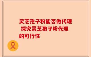 灵芝孢子粉能否做代理 探究灵芝孢子粉代理的可行性