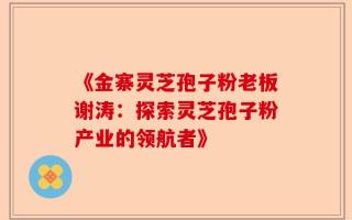 《金寨灵芝孢子粉老板谢涛：探索灵芝孢子粉产业的领航者》