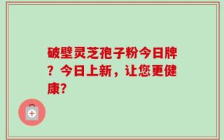 破壁灵芝孢子粉今日牌？今日上新，让您更健康？