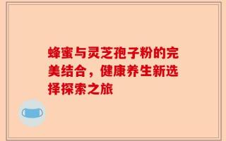 蜂蜜与灵芝孢子粉的完美结合，健康养生新选择探索之旅