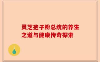灵芝孢子粉总统的养生之道与健康传奇探索