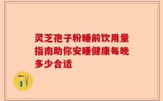 灵芝孢子粉睡前饮用量指南助你安睡健康每晚多少合适