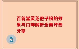 百首堂灵芝孢子粉的效果与口碑解析全面评测分享