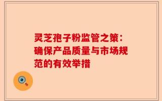 灵芝孢子粉监管之策：确保产品质量与市场规范的有效举措