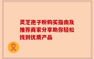 灵芝孢子粉购买指南及推荐商家分享助你轻松找到优质产品