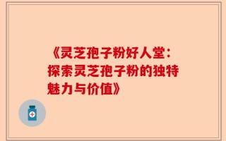《灵芝孢子粉好人堂：探索灵芝孢子粉的独特魅力与价值》