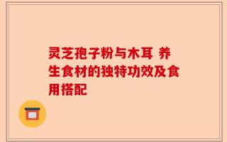 灵芝孢子粉与木耳 养生食材的独特功效及食用搭配