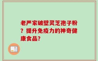 老严家破壁灵芝孢子粉？提升免疫力的神奇健康食品？