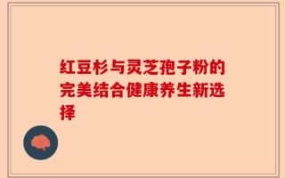 红豆杉与灵芝孢子粉的完美结合健康养生新选择
