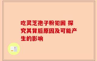 吃灵芝孢子粉犯困 探究其背后原因及可能产生的影响