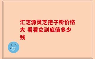 汇芝源灵芝孢子粉价格大 看看它到底值多少钱