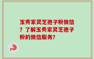 玉秀家灵芝孢子粉微信？了解玉秀家灵芝孢子粉的微信服务？