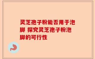 灵芝孢子粉能否用于泡脚 探究灵芝孢子粉泡脚的可行性