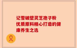 记雪破壁灵芝孢子粉 优质原料精心打造的健康养生之选