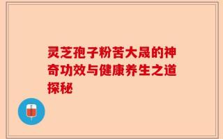 灵芝孢子粉苦大晟的神奇功效与健康养生之道探秘