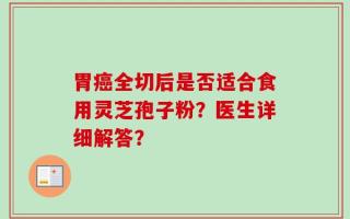 胃癌全切后是否适合食用灵芝孢子粉？医生详细解答？