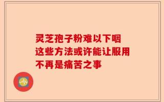 灵芝孢子粉难以下咽 这些方法或许能让服用不再是痛苦之事