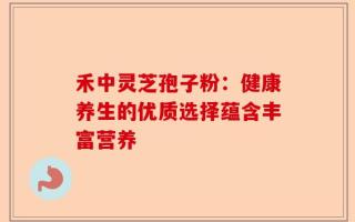 禾中灵芝孢子粉：健康养生的优质选择蕴含丰富营养