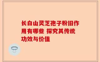 长白山灵芝孢子粉旧作用有哪些 探究其传统功效与价值