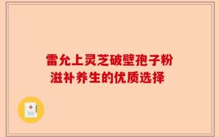 雷允上灵芝破壁孢子粉 滋补养生的优质选择