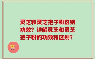 灵芝和灵芝孢子粉区别功效？详解灵芝和灵芝孢子粉的功效和区别？