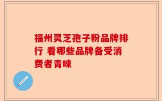 福州灵芝孢子粉品牌排行 看哪些品牌备受消费者青睐