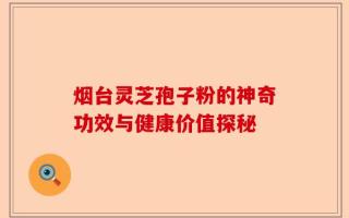 烟台灵芝孢子粉的神奇功效与健康价值探秘