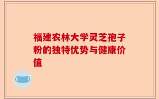 福建农林大学灵芝孢子粉的独特优势与健康价值