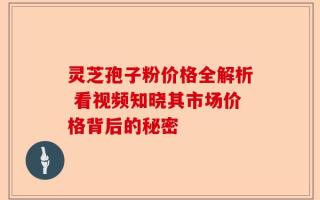 灵芝孢子粉价格全解析 看视频知晓其市场价格背后的秘密