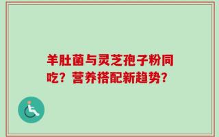 羊肚菌与灵芝孢子粉同吃？营养搭配新趋势？