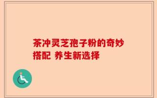 茶冲灵芝孢子粉的奇妙搭配 养生新选择
