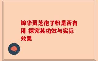 锦华灵芝孢子粉是否有用 探究其功效与实际效果