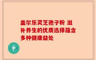 盖尔乐灵芝孢子粉 滋补养生的优质选择蕴含多种健康益处