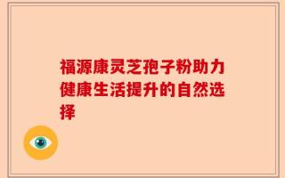 福源康灵芝孢子粉助力健康生活提升的自然选择
