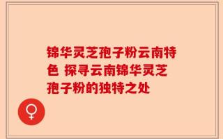 锦华灵芝孢子粉云南特色 探寻云南锦华灵芝孢子粉的独特之处