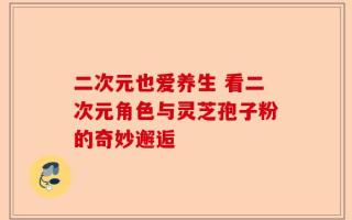 二次元也爱养生 看二次元角色与灵芝孢子粉的奇妙邂逅