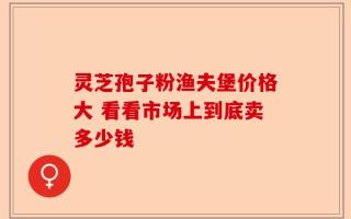 灵芝孢子粉渔夫堡价格大 看看市场上到底卖多少钱
