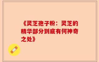 《灵芝孢子粉：灵芝的精华部分到底有何神奇之处》