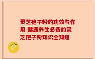 灵芝孢子粉的功效与作用 健康养生必备的灵芝孢子粉知识全知道